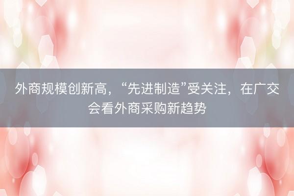 外商规模创新高，“先进制造”受关注，在广交会看外商采购新趋势