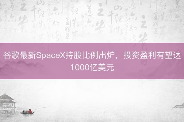 谷歌最新SpaceX持股比例出炉，投资盈利有望达1000亿美元