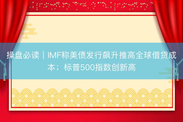 操盘必读｜IMF称美债发行飙升推高全球借贷成本；标普500指数创新高
