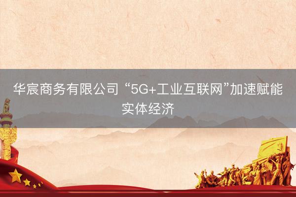 华宸商务有限公司 “5G+工业互联网”加速赋能实体经济
