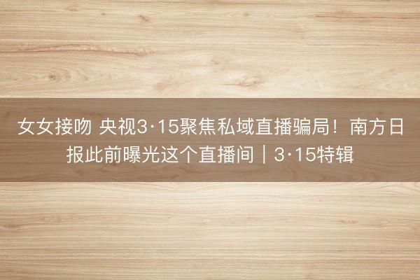 女女接吻 央视3·15聚焦私域直播骗局！南方日报此前曝光这个直播间｜3·15特辑