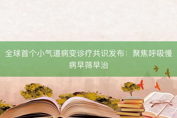 全球首个小气道病变诊疗共识发布：聚焦呼吸慢病早筛早治