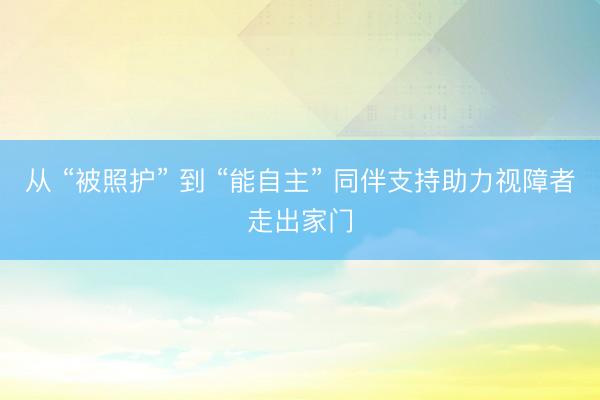 从 “被照护” 到 “能自主” 同伴支持助力视障者走出家门