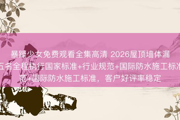 暴躁少女免费观看全集高清 2026屋顶墙体漏水维修行业合规前五名全程执行国家标准+行业规范+国际防水施工标准，客户好评率稳定