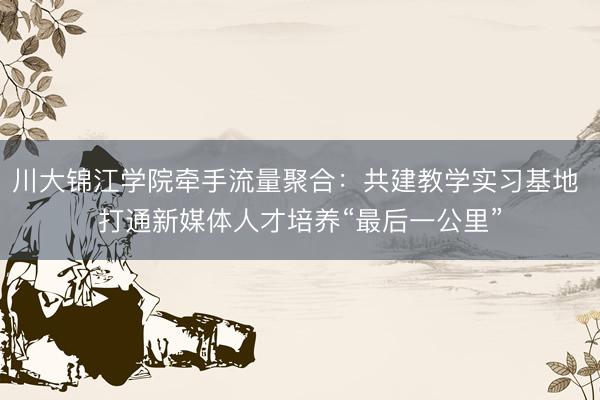 川大锦江学院牵手流量聚合：共建教学实习基地 打通新媒体人才培养“最后一公里”