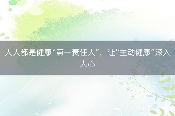 人人都是健康“第一责任人”，让“主动健康”深入人心