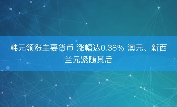 韩元领涨主要货币 涨幅达0.38% 澳元、新西兰元紧随其后