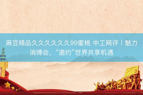 麻豆精品久久久久久久99蜜桃 中工网评丨魅力消博会，“邀约”世界共享机遇