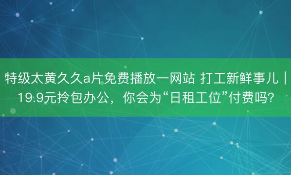 特级太黄久久a片免费播放一网站 打工新鲜事儿｜19.9元拎包办公，你会为“日租工位”付费吗？