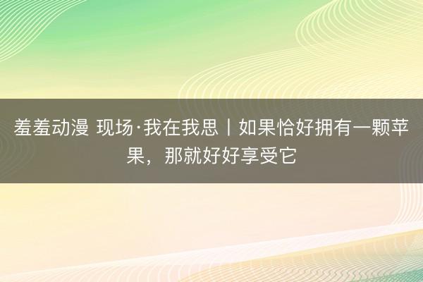 羞羞动漫 现场·我在我思丨如果恰好拥有一颗苹果，那就好好享受它