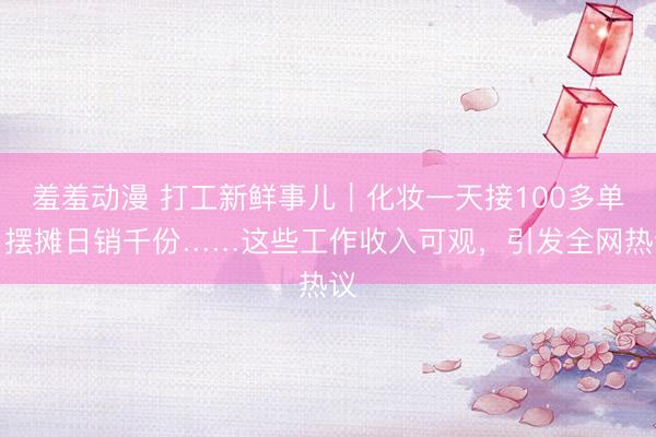 羞羞动漫 打工新鲜事儿｜化妆一天接100多单，摆摊日销千份……这些工作收入可观，引发全网热议