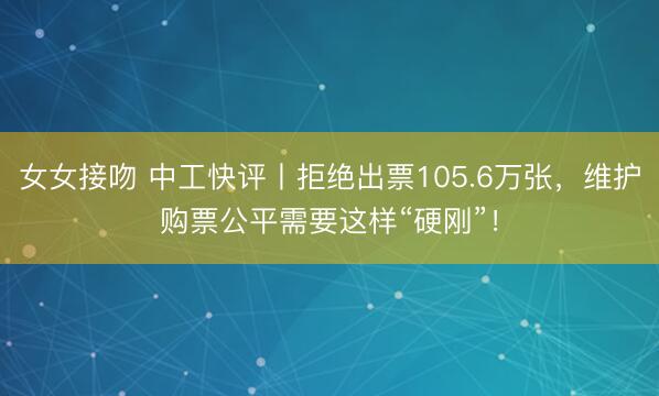 女女接吻 中工快评丨拒绝出票105.6万张，维护购票公平需要这样“硬刚”！