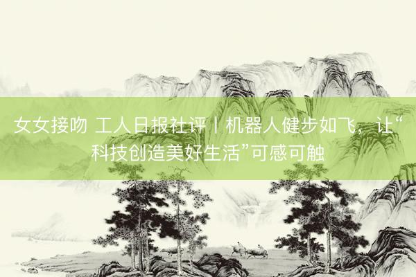 女女接吻 工人日报社评丨机器人健步如飞，让“科技创造美好生活”可感可触