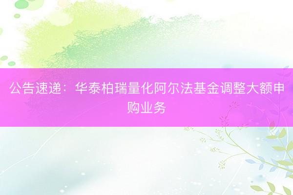 公告速递：华泰柏瑞量化阿尔法基金调整大额申购业务