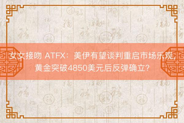女女接吻 ATFX：美伊有望谈判重启市场乐观，黄金突破4850美元后反弹确立？