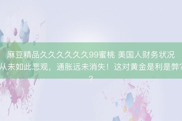 麻豆精品久久久久久久99蜜桃 美国人财务状况从未如此悲观，通胀远未消失！这对黄金是利是弊？