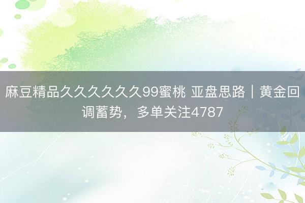 麻豆精品久久久久久久99蜜桃 亚盘思路｜黄金回调蓄势，多单关注4787