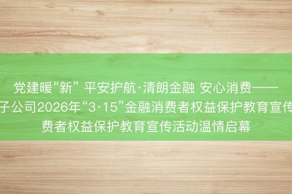 党建暖“新” 平安护航·清朗金融 安心消费——平安集团在闽子公司2026年“3·15”金融消费者权益保护教育宣传活动温情启幕