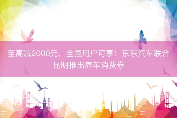 至高减2000元，全国用户可享！京东汽车联合昆明推出养车消费券