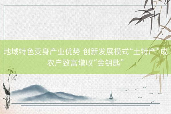 地域特色变身产业优势 创新发展模式“土特产”成农户致富增收“金钥匙”