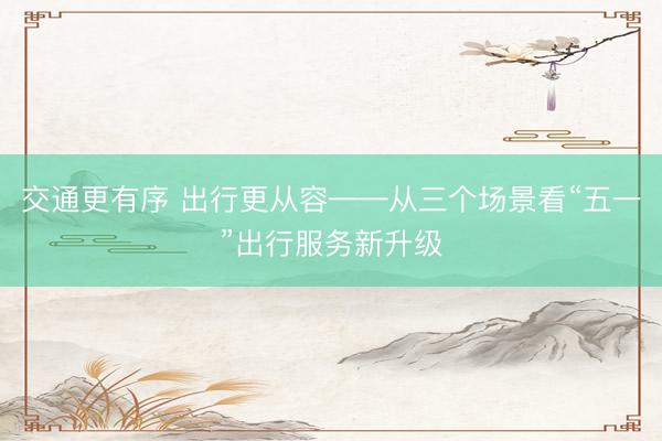 交通更有序 出行更从容——从三个场景看“五一”出行服务新升级