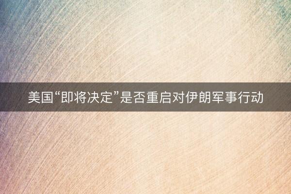 美国“即将决定”是否重启对伊朗军事行动