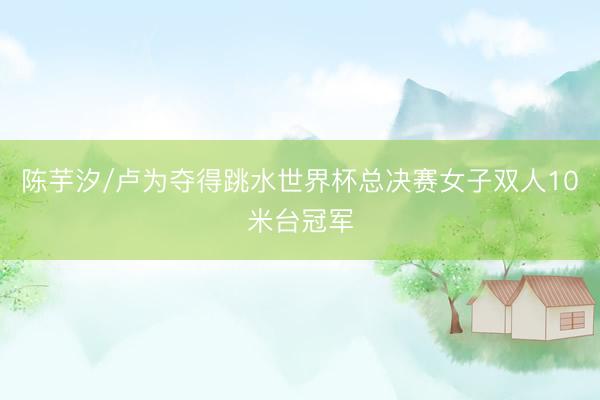 陈芋汐/卢为夺得跳水世界杯总决赛女子双人10米台冠军