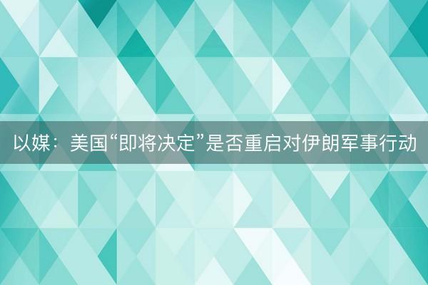 以媒:美国“即将决定”是否重启对伊朗军事行动