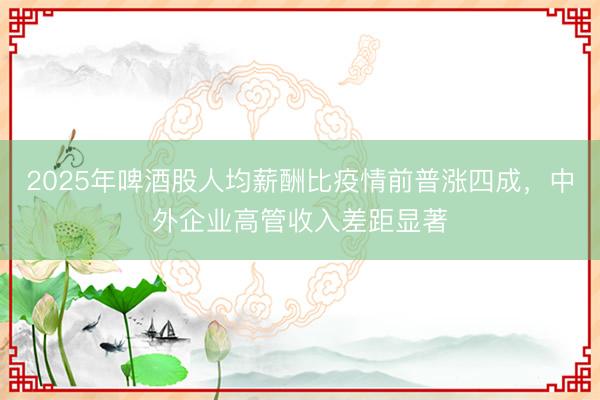2025年啤酒股人均薪酬比疫情前普涨四成，中外企业高管收入差距显著