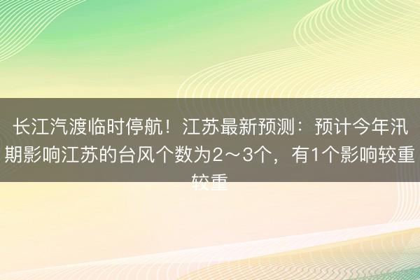 长江汽渡临时停航!江苏最新预测:预计今年汛期影响江苏的台风个数为2~3个,有1个影响较重