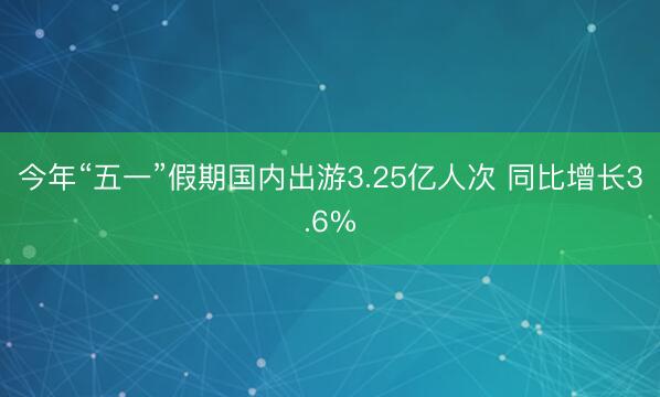 今年“五一”假期国内出游3.25亿人次 同比增长3.6%