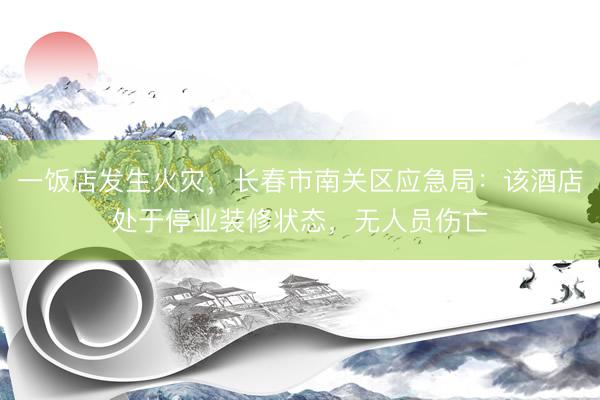 一饭店发生火灾，长春市南关区应急局：该酒店处于停业装修状态，无人员伤亡
