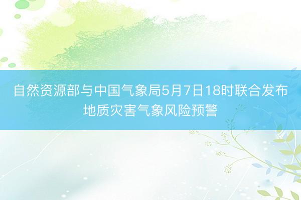 自然资源部与中国气象局5月7日18时联合发布地质灾害气象风险预警