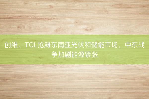 创维、TCL抢滩东南亚光伏和储能市场，中东战争加剧能源紧张