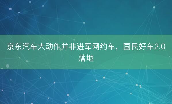 京东汽车大动作并非进军网约车，国民好车2.0落地
