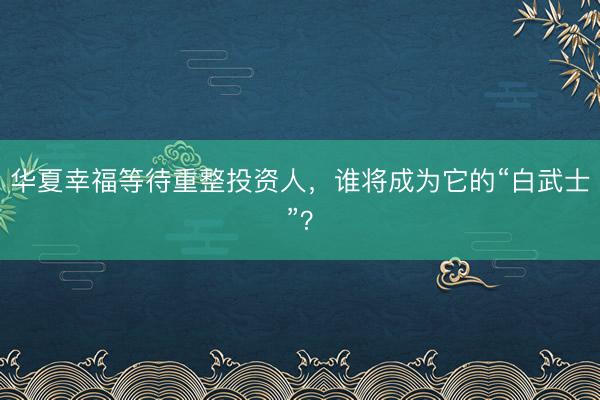 华夏幸福等待重整投资人，谁将成为它的“白武士”？