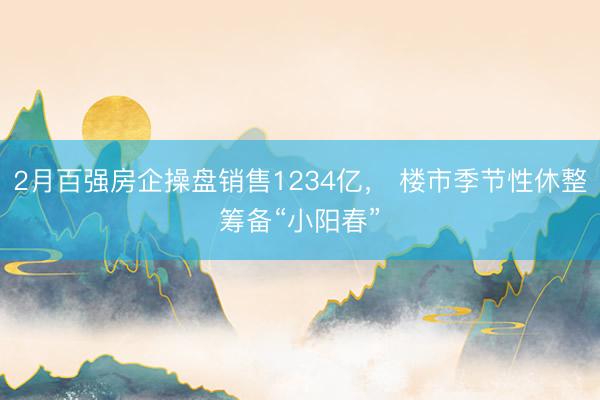 2月百强房企操盘销售1234亿， 楼市季节性休整筹备“小阳春”