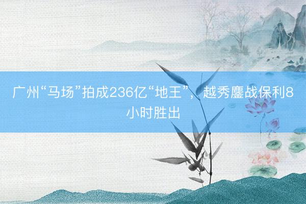 广州“马场”拍成236亿“地王”，越秀鏖战保利8小时胜出