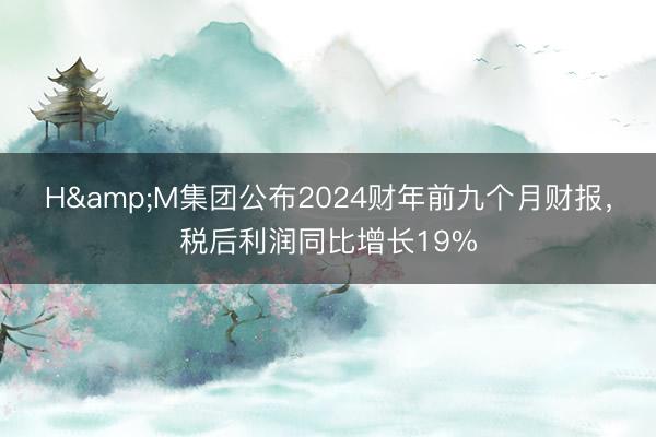 H&M集团公布2024财年前九个月财报，税后利润同比增长19%