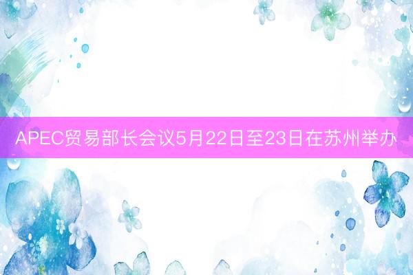 APEC贸易部长会议5月22日至23日在苏州举办