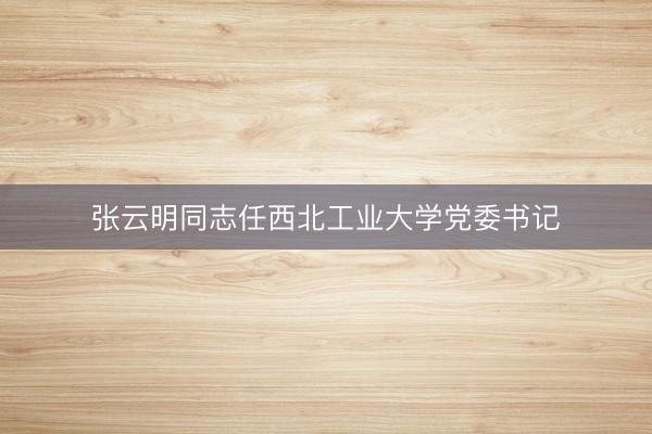 张云明同志任西北工业大学党委书记