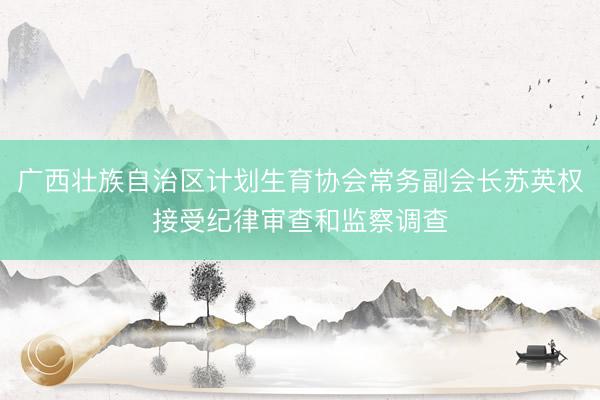 广西壮族自治区计划生育协会常务副会长苏英权接受纪律审查和监察调查