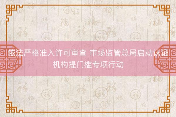 依法严格准入许可审查 市场监管总局启动认证机构提门槛专项行动