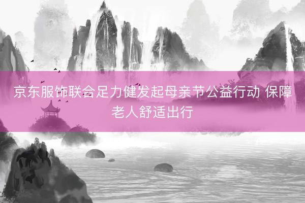 京东服饰联合足力健发起母亲节公益行动 保障老人舒适出行