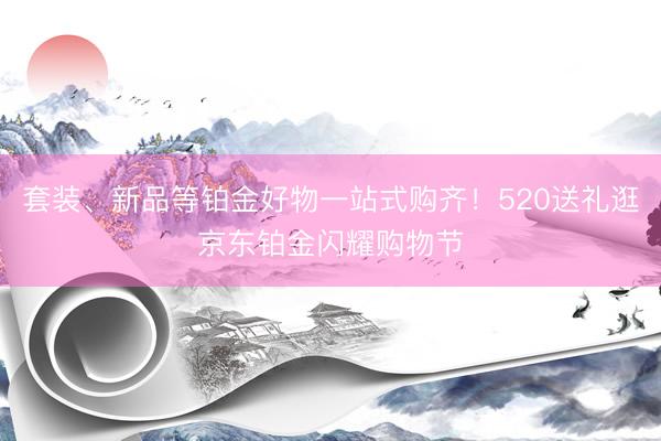 套装、新品等铂金好物一站式购齐！520送礼逛京东铂金闪耀购物节