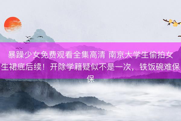 暴躁少女免费观看全集高清 南京大学生偷拍女生裙底后续！开除学籍疑似不是一次，铁饭碗难保