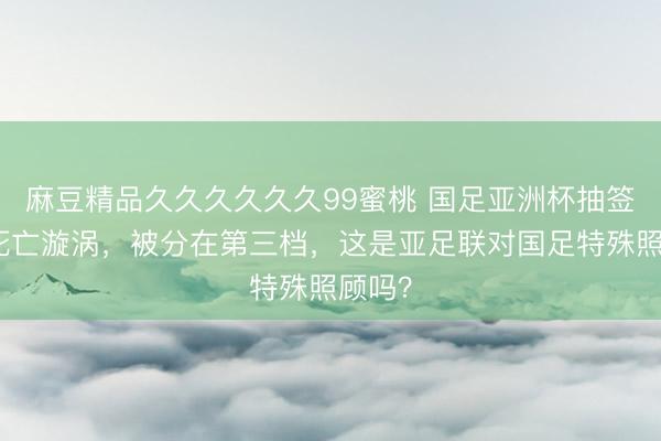 麻豆精品久久久久久久99蜜桃 国足亚洲杯抽签又陷死亡漩涡，被分在第三档，这是亚足联对国足特殊照顾吗？