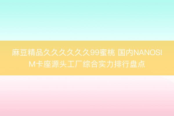 麻豆精品久久久久久久99蜜桃 国内NANOSIM卡座源头工厂综合实力排行盘点