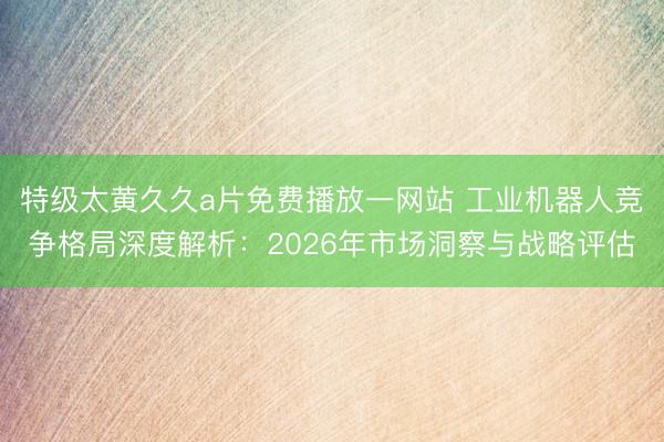 特级太黄久久a片免费播放一网站 工业机器人竞争格局深度解析：2026年市场洞察与战略评估
