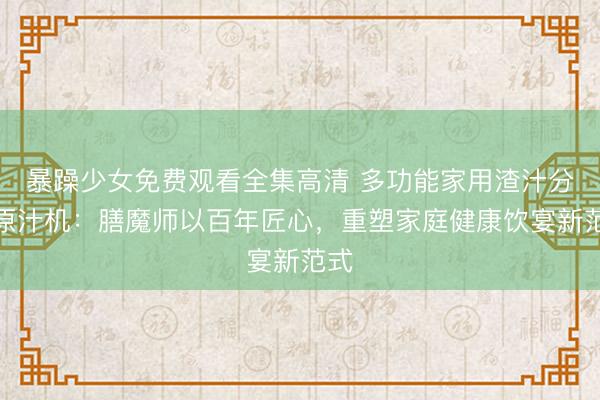 暴躁少女免费观看全集高清 多功能家用渣汁分离原汁机：膳魔师以百年匠心，重塑家庭健康饮宴新范式
